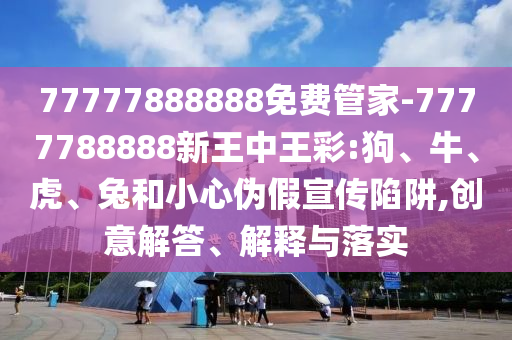 77777888888免费管家-7777788888新王中王彩:狗、牛、虎、兔和小心伪假宣传陷阱,创意解答、解释与落实